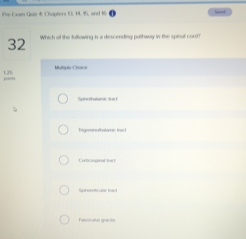 Pre-Exam Quiz 4: Chapters 13, 14, 15, and 16 Saved
32 Which of the following is a descending pathway in the spinal cord?
1.25 Multiple Choice
points
Spinothalamic tract
Trigeminothalamic tract
Corticospinal tract
Spinoreticular tract
Fasciculus gracilis