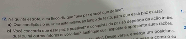 Na quinta estrofe, o eu lírico diz que "Sua paz é você que define". 
a) Que condicões o eu lírico estabelece, ao longo do texto, para que essa paz exista? 1. 
b) Você concorda que essa paz é possível? A conquista da paz só depende da ação indivia 
2 
dual ou há outros fatores envolvidos? Justifique sua resposta e apresente suas razões. 
cudo", Desse verso, emerge um posiciona- 
sse e como o eu