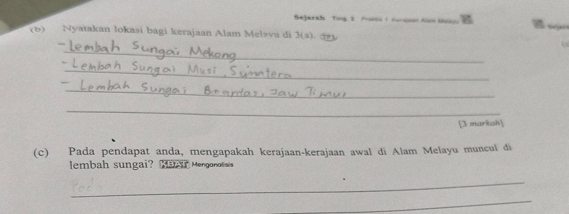 Sejarah Ting. 2 Praits 1 Kurajan Alim Stlan Seço 
(6) Nyatakan lokasi bagi kerajaan Alam Melavu di 3 (a). 
_ 
_ 
_ 
_ 
[3 markah] 
(c) Pada pendapat anda, mengapakah kerajaan-kerajaan awal di Alam Melayu muncul di 
lembah sungai? Mear Mengonolisis 
_ 
_