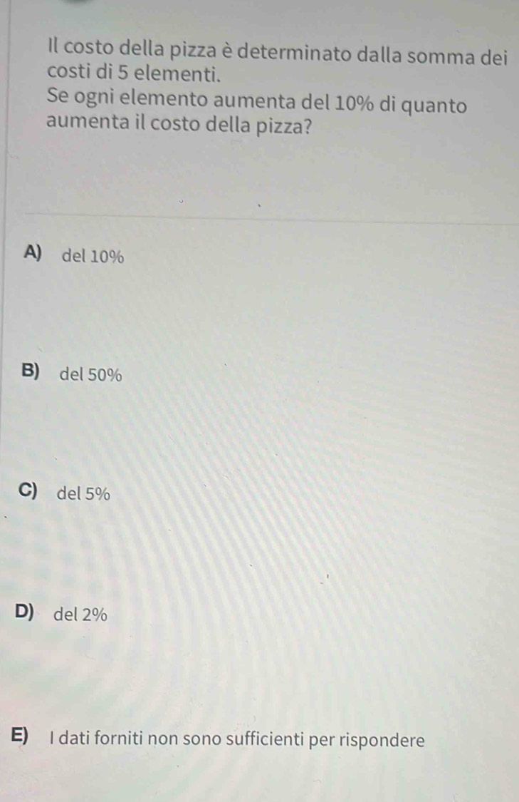 Il costo della pizza è determinato dalla somma dei
costi di 5 elementi.
Se ogni elemento aumenta del 10% di quanto
aumenta il costo della pizza?
A) del 10%
B) del 50%
C) del 5%
D) del 2%
E) I dati forniti non sono sufficienti per rispondere