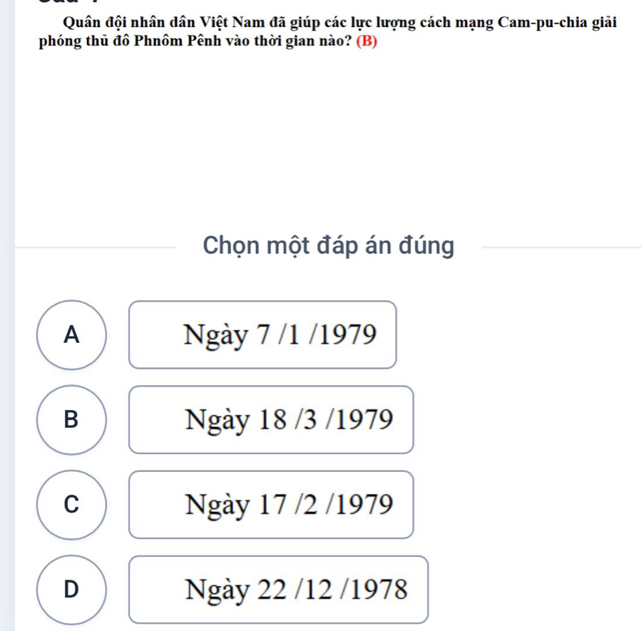 Quân đội nhân dân Việt Nam đã giúp các lực lượng cách mạng Cam-pu-chia giải
phóng thủ đồ Phnôm Pênh vào thời gian nào? (B)
Chọn một đáp án đúng
A Ngày 7 /1 /1979
B Ngày 18 /3 /1979
C Ngày 17 /2 /1979
D Ngày 22 /12 /1978