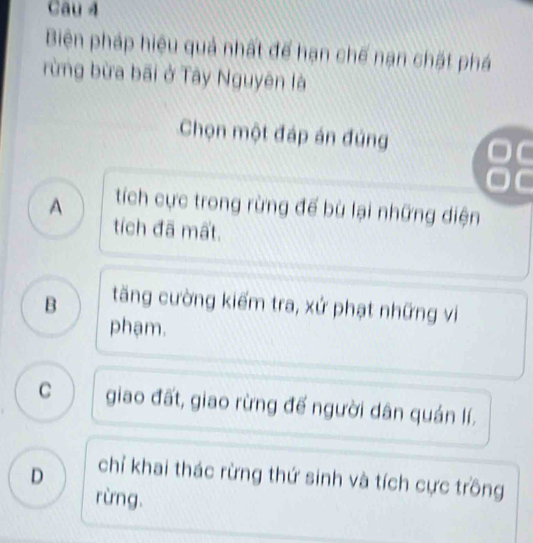 Cau 4
Biên pháp hiệu quả nhất để hạn chế nạn chặt phá
rừng bừa bãi ở Tây Nguyên là
Chọn một đáp án đúng
88
A
tích cực trong rừng đế bù lại những diện
tích đã mất.
B
tăng cường kiếm tra, xử phạt những vi
phạm.
C giao đất, giao rừng đế người dân quán lí.
D
chỉ khai thác rừng thứ sinh và tích cực trồng
rừng.