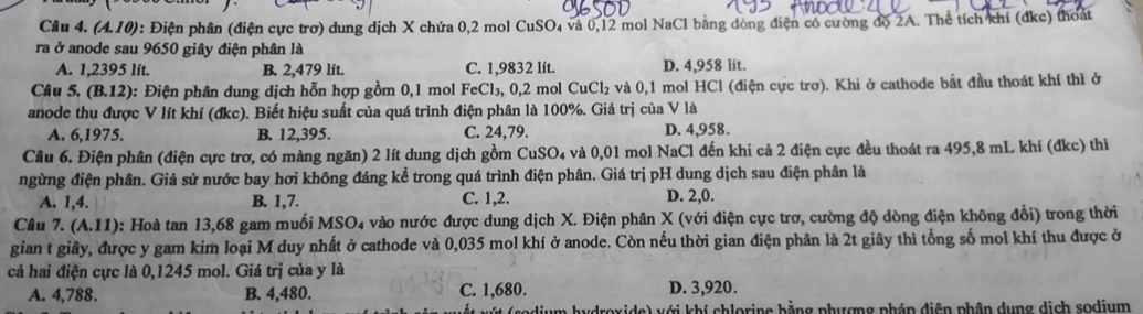 (A.10) 0: Điện phân (điện cực trơ) dung dịch X chứa 0,2 mol CuSO₄ và 0,12 mol NaCl bằng dòng điện có cường độ 2A. Thể tích khí (đkc) thoát
ra ở anode sau 9650 giây điện phân là
A. 1,2395 lít. B. 2,479 lít. C. 1,9832 lít. D. 4,958 lít.
Câu 5. (B.12) 0: Điện phân dung dịch hỗn hợp gồm 0,1 mol FeCl₃, 0,2 mol ở CuCl_2 : và 0,1 mol HCl (điện cực trơ). Khi ở cathode bắt đầu thoát khí thì ở
anode thu được V lít khí (đkc). Biết hiệu suất của quá trình điện phân là 100%. Giá trị của V là
A. 6,1975. B. 12,395. C. 24,79. D. 4,958.
Câu 6. Điện phân (điện cực trơ, có màng ngăn) 2 lít dung dịch gồm CuSO_4 và 0,01 mol NaCl đến khi cả 2 điện cực đều thoát ra 495,8 mL khí (đkc) thì
ngừng điện phân. Giả sử nước bay hơi không đáng kể trong quá trình điện phân. Giá trị pH dung dịch sau điện phân là
A. 1,4. B. 1,7. C. 1,2. D. 2,0.
Câu 7. (A.11) 0: Hoà tan 13,68 gam muối MSO4 vào nước được dung dịch X. Điện phân X (với điện cực trơ, cường độ dòng điện không đổi) trong thời
gian t giây, được y gam kim loại M duy nhất ở cathode và 0,035 mol khí ở anode. Còn nếu thời gian điện phân là 2t giây thì tổng số mol khí thu được ở
cả hai điện cực là 0,1245 mol. Giá trị của y là
A. 4,788. B. 4,480. C. 1,680. D. 3,920.
ydroxide) với khí chlorine bằng phượng pháp điện phân dụng dịch sodium