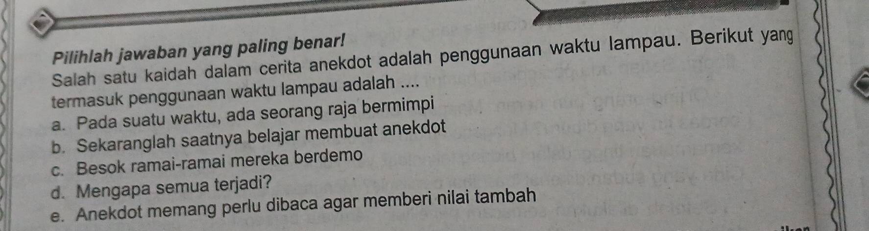 Pilihlah jawaban yang paling benar!
Salah satu kaidah dalam cerita anekdot adalah penggunaan waktu lampau. Berikut yang
termasuk penggunaan waktu lampau adalah ....
a. Pada suatu waktu, ada seorang raja bermimpi
b. Sekaranglah saatnya belajar membuat anekdot
c. Besok ramai-ramai mereka berdemo
d. Mengapa semua terjadi?
e. Anekdot memang perlu dibaca agar memberi nilai tambah