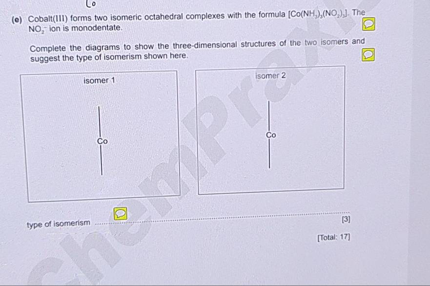 Cobalt(III) forms two isomeric octahedral complexes with the formula [Co(NH_3)_3(NO_2)_3]. The
NO_2^- ion is monodentate. 
Complete the diagrams to show the three-dimensional structures of the two isomers and 
suggest the type of isomerism shown here. 
_ 
type of isomerism 
[3] 
[Total: 17]