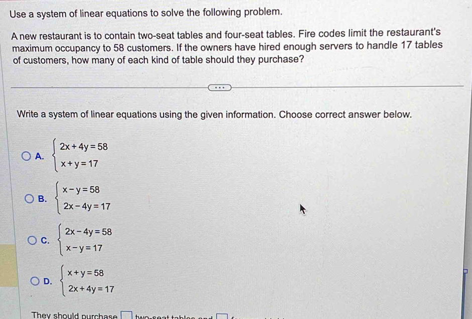 Use a system of linear equations to solve the following problem.
A new restaurant is to contain two-seat tables and four-seat tables. Fire codes limit the restaurant's
maximum occupancy to 58 customers. If the owners have hired enough servers to handle 17 tables
of customers, how many of each kind of table should they purchase?
Write a system of linear equations using the given information. Choose correct answer below.
A. beginarrayl 2x+4y=58 x+y=17endarray.
B. beginarrayl x-y=58 2x-4y=17endarray.
C. beginarrayl 2x-4y=58 x-y=17endarray.
D. beginarrayl x+y=58 2x+4y=17endarray.
□
They should purchase □