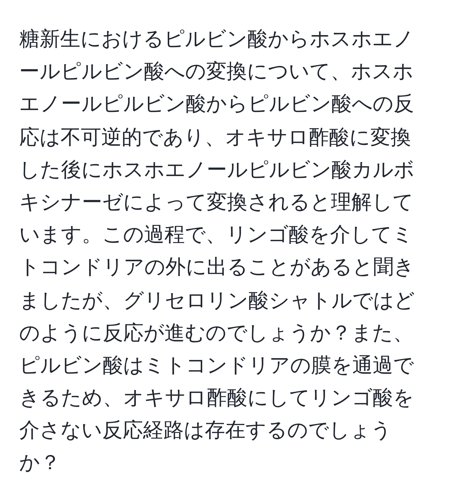 糖新生におけるピルビン酸からホスホエノールピルビン酸への変換について、ホスホエノールピルビン酸からピルビン酸への反応は不可逆的であり、オキサロ酢酸に変換した後にホスホエノールピルビン酸カルボキシナーゼによって変換されると理解しています。この過程で、リンゴ酸を介してミトコンドリアの外に出ることがあると聞きましたが、グリセロリン酸シャトルではどのように反応が進むのでしょうか？また、ピルビン酸はミトコンドリアの膜を通過できるため、オキサロ酢酸にしてリンゴ酸を介さない反応経路は存在するのでしょうか？