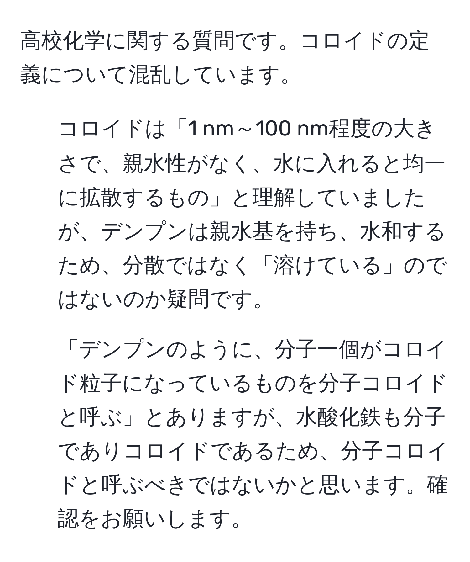 高校化学に関する質問です。コロイドの定義について混乱しています。  
1. コロイドは「1 nm～100 nm程度の大きさで、親水性がなく、水に入れると均一に拡散するもの」と理解していましたが、デンプンは親水基を持ち、水和するため、分散ではなく「溶けている」のではないのか疑問です。  
2. 「デンプンのように、分子一個がコロイド粒子になっているものを分子コロイドと呼ぶ」とありますが、水酸化鉄も分子でありコロイドであるため、分子コロイドと呼ぶべきではないかと思います。確認をお願いします。