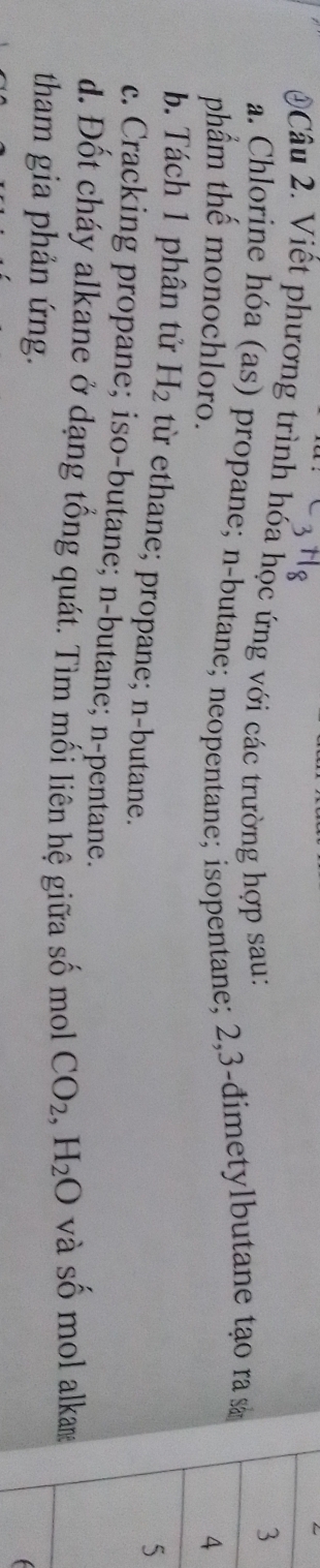 Viết phương trình hóa học ứng với các trường hợp sau: 
a. Chlorine hóa (as) propane; n-butane; neopentane; isopentane; 2, 3 -đimetylbutane tạo ra s 
phẩm thế monochloro. 
b. Tách 1 phân tử H_2 từ ethane; propane; n-butane. 
c. Cracking propane; iso-butane; n-butane; n-pentane. 
d. Đốt cháy alkane ở dạng tổng quát. Tìm mối liên hệ giữa số mol CO_2, H_2O và số mol alkam 
tham gia phản ứng. 
C