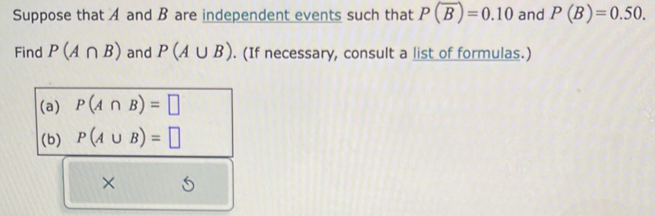 Suppose that A and B are independent events such that P(overline B)=0.10 and P(B)=0.50. 
Find P(A∩ B) and P(A∪ B). (If necessary, consult a list of formulas.) 
(a) P(A∩ B)=□
(b) P(A∪ B)=□
×