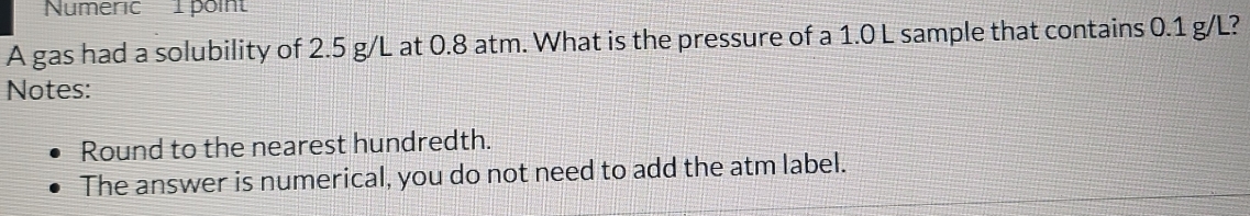 Numeric 1 poi 
A gas had a solubility of 2.5 g/L at 0.8 atm. What is the pressure of a 1.0 L sample that contains 0.1 g/L? 
Notes: 
Round to the nearest hundredth. 
The answer is numerical, you do not need to add the atm label.