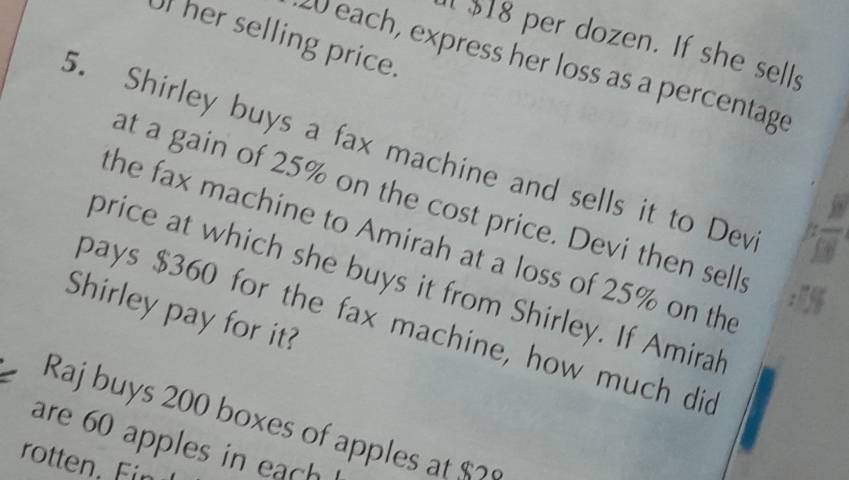 her selling price. 
1 $18 per dozen. If she sells 
W each, express her loss as a percentage 
5. Shirley buys a fax machine and sells it to Dev 
at a gain of 25% on the cost price. Devi then sells 
the fax machine to Amirah at a loss of 25% on the 
price at which she buys it from Shirley. If Amirah 
Shirley pay for it? 
pays $360 for the fax machine, how much did 
Raj buys 200 boxes of apples at $? 
are 60 apples in each 
rotten F n