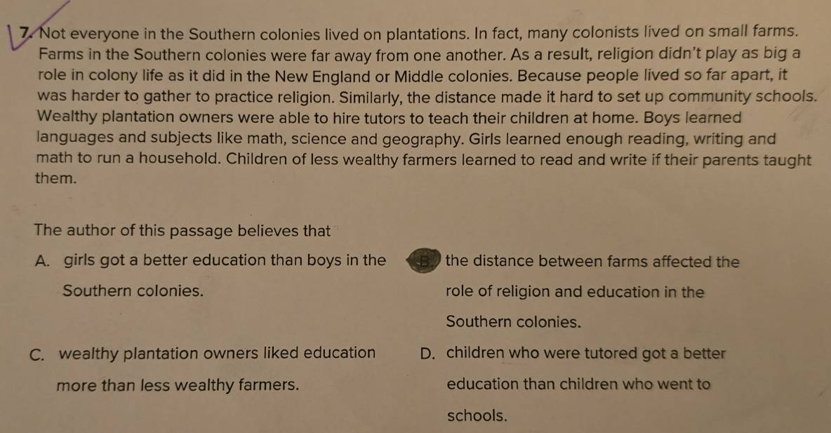 Not everyone in the Southern colonies lived on plantations. In fact, many colonists lived on small farms.
Farms in the Southern colonies were far away from one another. As a result, religion didn’t play as big a
role in colony life as it did in the New England or Middle colonies. Because people lived so far apart, it
was harder to gather to practice religion. Similarly, the distance made it hard to set up community schools.
Wealthy plantation owners were able to hire tutors to teach their children at home. Boys learned
languages and subjects like math, science and geography. Girls learned enough reading, writing and
math to run a household. Children of less wealthy farmers learned to read and write if their parents taught
them.
The author of this passage believes that
A. girls got a better education than boys in the By the distance between farms affected the
Southern colonies. role of religion and education in the
Southern colonies.
C. wealthy plantation owners liked education D. children who were tutored got a better
more than less wealthy farmers. education than children who went to
schools.