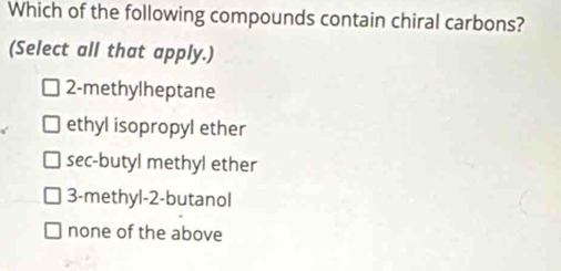 Which of the following compounds contain chiral carbons?
(Select all that apply.)
2 -methylheptane
ethyl isopropyl ether
sec-butyl methyl ether
3 -methyl- 2 -butanol
none of the above