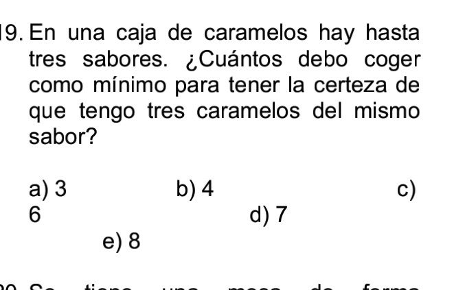 En una caja de caramelos hay hasta
tres sabores. ¿Cuántos debo coger
como mínimo para tener la certeza de
que tengo tres caramelos del mismo
sabor?
a) 3 b) 4 c)
6 d) 7
e) 8