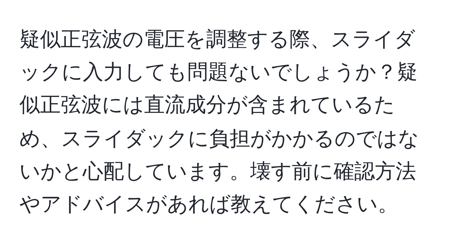 疑似正弦波の電圧を調整する際、スライダックに入力しても問題ないでしょうか？疑似正弦波には直流成分が含まれているため、スライダックに負担がかかるのではないかと心配しています。壊す前に確認方法やアドバイスがあれば教えてください。