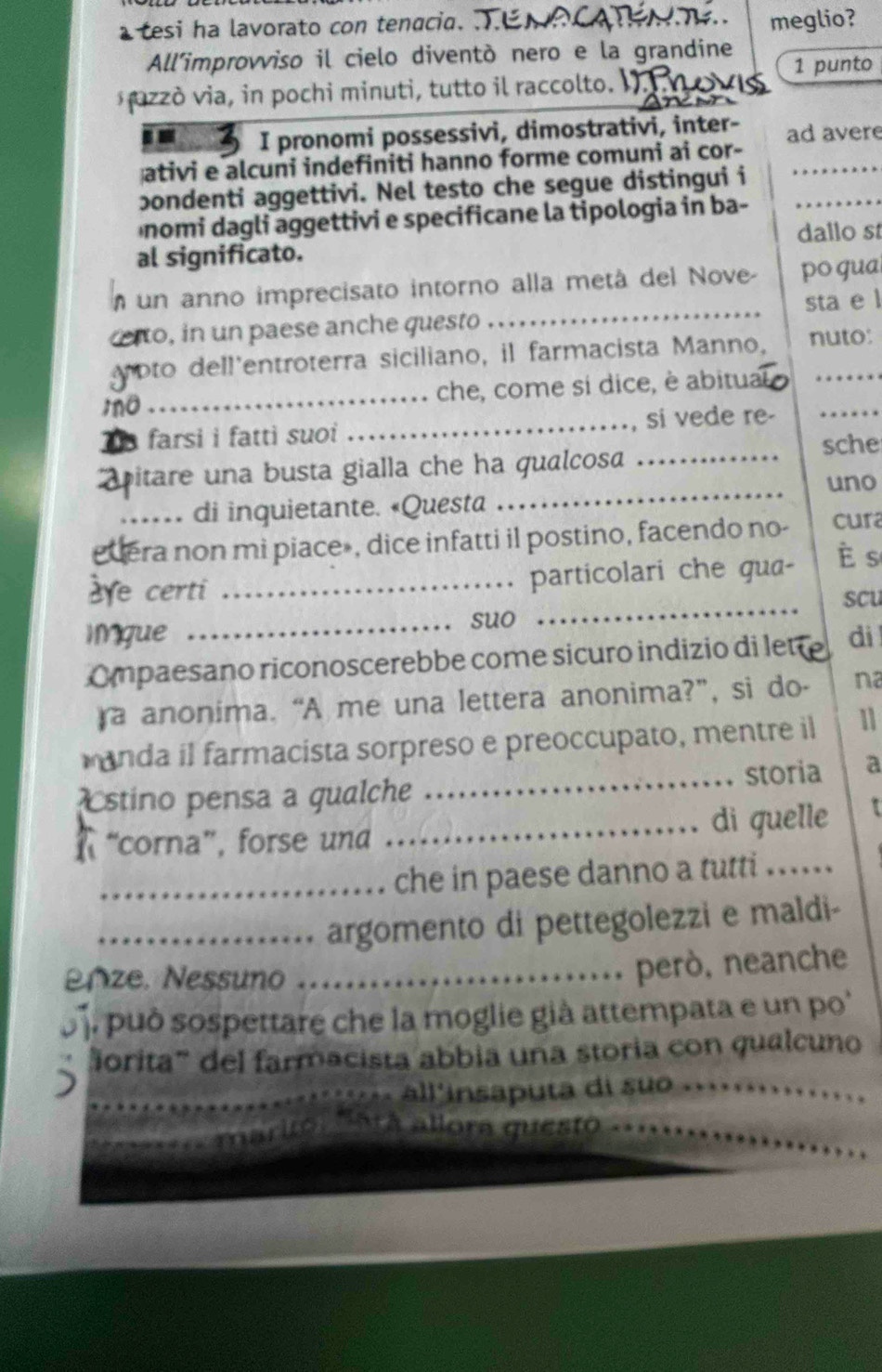 a tesi ha lavorato con tenacia. 
meglio?
All'improvviso il cielo diventò nero e la grandine
1 punto
pzzò via, in pochi minuti, tutto il raccolto.
.. I pronomi possessivi, dimostrativi, inter-
ativi e alcuni indefiniti hanno forme comuni ai cor- ad avere
pondenti aggettivi. Nel testo che segue distingui i
nomi dagli aggettivi e specificane la tipologia in ba-_
dallo st
al significato.
m un anno imprecisato intorno alla metá del Nove- po gua
o, in un paese anche questo _sta e l
voto dell'entroterra siciliano, il farmacista Manno, nuto:
m a _che, come si dice, è abitu:
5 farsi i fatti suoi _, si vede re-_
sche
_
pitare una busta gialla che ha qualcosa _
uno
di inquietante. «Questa
dera non mi piace», dice infatti il postino, facendo no- cura
aye certi _particolari che qua-
è s
scu
suo
_
IMgue _dì
Ompaesano riconoscerebbe come sicuro indizio di let
a anonima. “A me una lettera anonima?”, si do- na
manda il farmacista sorpreso e preoccupato, mentre il 11
stino pensa a gualche _storia a
“corna”, forse und _di quelle
_che in paese danno a tutti ...
_argomento di pettegolezzi e maldi-
nze. Nessuno_
però, neanche
o. può sospettare che la moglie già attempata e un po'
orita''' del farmacista abbia una storia con qualcuno
_all'insaputa di suo ._
á allora questo_