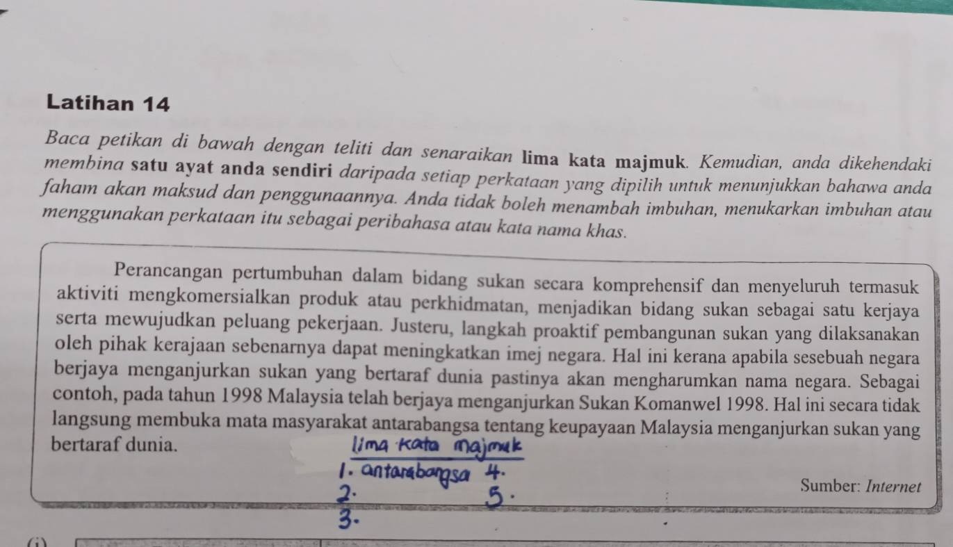 Latihan 14 
Baca petikan di bawah dengan teliti dan senaraikan lima kata majmuk. Kemudian, anda dikehendaki 
membina satu ayat anda sendiri daripada setiap perkataan yang dipilih untuk menunjukkan bahawa anda 
faham akan maksud dan penggunaannya. Anda tidak boleh menambah imbuhan, menukarkan imbuhan atau 
menggunakan perkataan itu sebagai peribahasa atau kata nama khas. 
Perancangan pertumbuhan dalam bidang sukan secara komprehensif dan menyeluruh termasuk 
aktiviti mengkomersialkan produk atau perkhidmatan, menjadikan bidang sukan sebagai satu kerjaya 
serta mewujudkan peluang pekerjaan. Justeru, langkah proaktif pembangunan sukan yang dilaksanakan 
oleh pihak kerajaan sebenarnya dapat meningkatkan imej negara. Hal ini kerana apabila sesebuah negara 
berjaya menganjurkan sukan yang bertaraf dunia pastinya akan mengharumkan nama negara. Sebagai 
contoh, pada tahun 1998 Malaysia telah berjaya menganjurkan Sukan Komanwel 1998. Hal ini secara tidak 
langsung membuka mata masyarakat antarabangsa tentang keupayaan Malaysia menganjurkan sukan yang 
bertaraf dunia. 
Sumber: Internet 
(i)