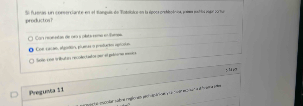 Si fueras un comerciante en el tianguis de Tlateloico en la época prehispánica, ¿cómo podrías pagar por tus
productos?
Con monedas de oro y plata como en Europa.
Con cacao, algodón, plumas o productos agrícolas.
Solo con tributos recolectados por el gobierno mexica.
6.25 pts
Pregunta 11
omyecto escolar sobre regiones prehispánicas y te piden explicar la diferencia entre