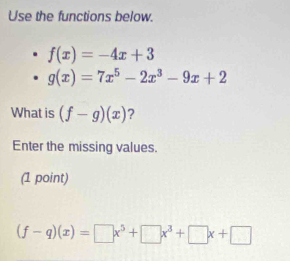 Use the functions below.
f(x)=-4x+3
g(x)=7x^5-2x^3-9x+2
What is (f-g)(x) ? 
Enter the missing values. 
(1 point)
(f-q)(x)=□ x^5+□ x^3+□ x+□