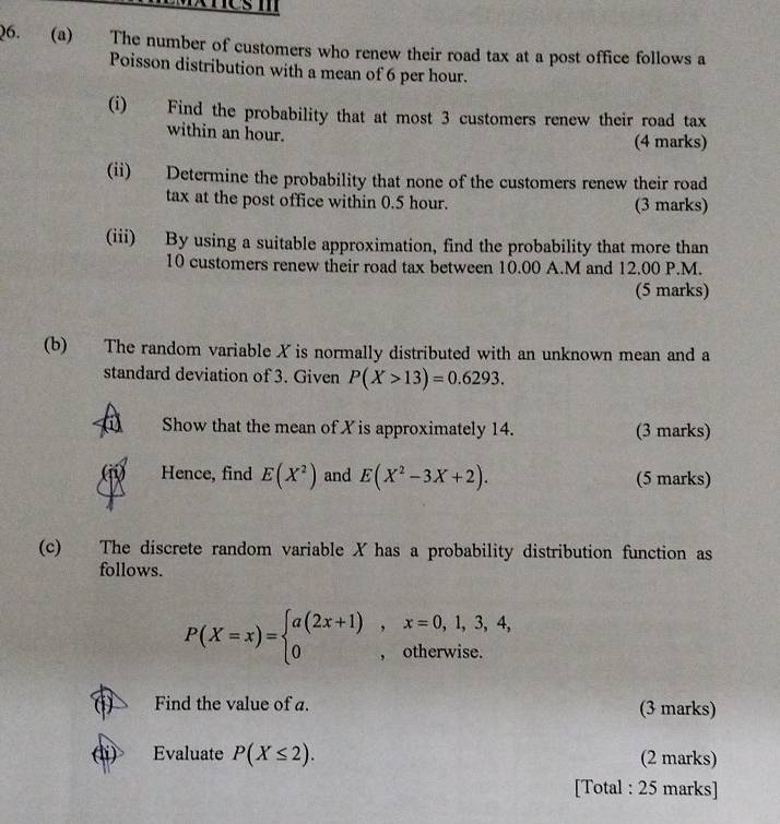 nesm 
Q6. (a) The number of customers who renew their road tax at a post office follows a 
Poisson distribution with a mean of 6 per hour. 
(i) Find the probability that at most 3 customers renew their road tax 
within an hour. (4 marks) 
(ii) Determine the probability that none of the customers renew their road 
tax at the post office within 0.5 hour. (3 marks) 
(iii) By using a suitable approximation, find the probability that more than
10 customers renew their road tax between 10.00 A.M and 12.00 P.M. 
(5 marks) 
(b) The random variable X is normally distributed with an unknown mean and a 
standard deviation of 3. Given P(X>13)=0.6293. 
Show that the mean of X is approximately 14. (3 marks) 
Hence, find E(X^2) and E(X^2-3X+2). (5 marks) 
(c) The discrete random variable X has a probability distribution function as 
follows.
P(X=x)=beginarrayl a(2x+1),x=0,1,3,4, 0,otherwise.endarray.
( Find the value of a. (3 marks) 
(i) Evaluate P(X≤ 2). (2 marks) 
[Total : 25 marks]