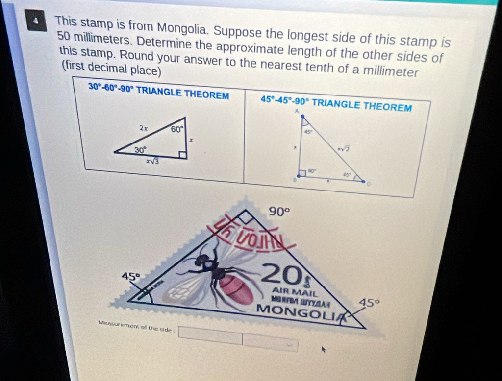 This stamp is from Mongolia. Suppose the longest side of this stamp is
50 millimeters. Determine the approximate length of the other sides of
this stamp. Round your answer to the nearest tenth of a millimeter
(first decimal place)
30°-60°-90° TRIANGLE THEOREM 45°-45°-90°
2x 60°
x
30°
xsqrt(3)