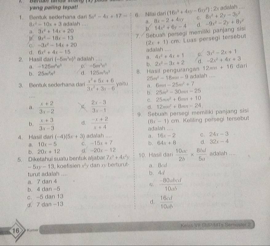 yang paling tepat!
1. Bentuk sederhana dari 5x^2-4x+17= 6. Nilai dari (16x^3+4xy-6xy^2):2x 8x^2+2y-3y^2 adalah ....
8x^2-10x+3 adalah ....
a. 8x-2+4xy C.
a. 3x^2+14x+20 b. 14x^2+6y-4 d. -9x^2-2y+8y^2
9x^2-18x-13
7. Sebuah persegi memiliki panjang sisi
C. -3x^2-14x+20 (2x+1)cm. Luas persegi tersebut
d. 6x^2+4x-15 adalah ....
2. Hasil dari (-5m^3n)^3 adalah .... a. 4x^2+4x+1 C. 3x^2-2x+1
a. -125m^9n^3 o. -5m^3n^3 b. 2x^2-3x+2 d. -2x^2+4x+3
b. 25m^9n^3 d. 125m^9n^3 8. Hasil pengurangan 12mn+16 dari
25m^2-18mn-9
3. Bentuk sederhana dari  (x^2+5x+6)/3x^2+3x-6  yaitu a. 6mn-25m^2+7 adalah ....
b. 25m^2-30mm-25..
a.  (x+2)/3x-2   (2x-3)/3x-1 
C. 25mn^2+6mn+10
d. 12mn^2+8mn-24.
b.  (x+3)/3x-3  d.  (-x+2)/x+4  9. Sebuah persegi memiliki panjang sisi
(8x-1)cm. Keliling persegi tersebut
adalah ....
4. Hasil dari (-4)(5x+3) adalah .... a. 16x-2 C. 24x-3
a. 10x-5 c. -15x+7 b. 64x+8 d. 32x-4
b. 20x+12 d. -20x-12
5. Diketahui suatu bentuk aljabar 7x^3+4x^2y 10. Hasil dari  10ac/2b *  8bd/5a  adalah ....
-5xy-13 , koefisien x^2 y dan xy berturut- a. 8cd
turut adalah .... b. 4d
a. 7 dan 4
b. 4 dan -5
 (-80abcd)/10ab 
c. -5 dan 13
d. 7 dan -13 d.  16cd/10ab 
Kelas VII SMP/MTs Semester 2
16 Kumer