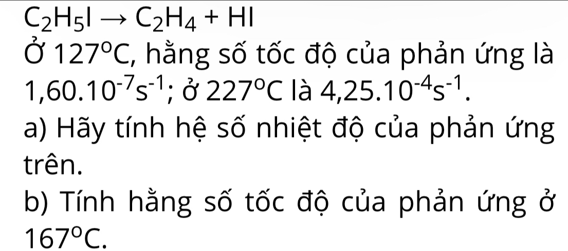 C_2H_5Ito C_2H_4+HI
Ở 127°C , hằng số tốc độ của phản ứng là
1,60.10^(-7)s^(-1); Ở 227°C là 4,25.10^(-4)s^(-1). 
a) Hãy tính hệ số nhiệt độ của phản ứng 
trên. 
b) Tính hằng số tốc độ của phản ứng ở
167°C.