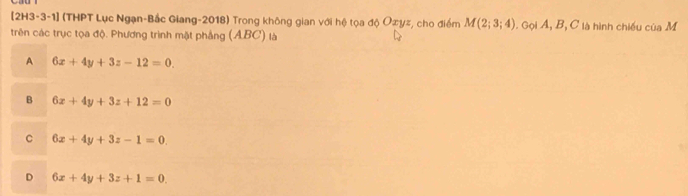 [2H3-3-1] (THPT Lục Ngạn-Bắc Giang-2018) Trong không gian với hệ tọa độ Oxyz, cho điểm M(2;3;4). Gọi A, B, C là hình chiếu của M
trên các trục tọa độ. Phương trình mặt phẳng (ABC) là
A 6x+4y+3z-12=0.
B 6x+4y+3z+12=0
C 6x+4y+3z-1=0.
D 6x+4y+3z+1=0.