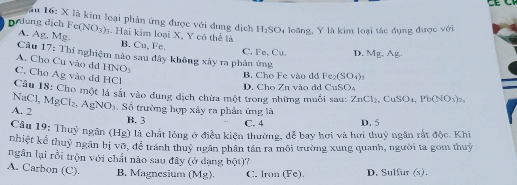 ầu 16: X là kim loại phản ứng được với dung dịch H_2SO_4 loãng, Y là kim loại tác dụng được với
D dung dịch Fe(NO_3)_3. Hai kim loại X, Y có thể là
A. Ag, Mg.
B. Cu, Fe.
C. Fe, Cu. D. Mg, Ag.
Câu 17: Thí nghiệm nào sau đây không xảy ra phản ứng
A. Cho Cu vào dd HNO_3
C. Cho Ág vào dd HCl
B. Cho Fe vào dd Fe_2(SO_4)
D. Cho Zn vào dd CuSO4
Câu 18: Cho một lá sắt vào dung dịch chứa một trong những muối sau: ZnCl_2 , CuSO_4, Pb(NO_3)_2, 
NaCl, MgCl_2, AgNO_3. Số trường hợp xảy ra phản ứng là
A. 2
B. 3 D. 5
C. 4
Câu 19: Thuỷ ngân (Hg) là chất lỏng ở điều kiện thường, dễ bay hơi và hơi thuỷ ngân rất độc. Khi
nhiệt kế thuỷ ngân bị vỡ, để tránh thuỷ ngân phân tán ra môi trường xung quanh, người ta gom thuỷ
ngân lại rồi trộn với chất nào sau đây (ở dạng bhat _ Ot) ?
A. Carbon (C).
B. Magnesium (Mg). C. Iron (Fe). D. Sulfur (s).