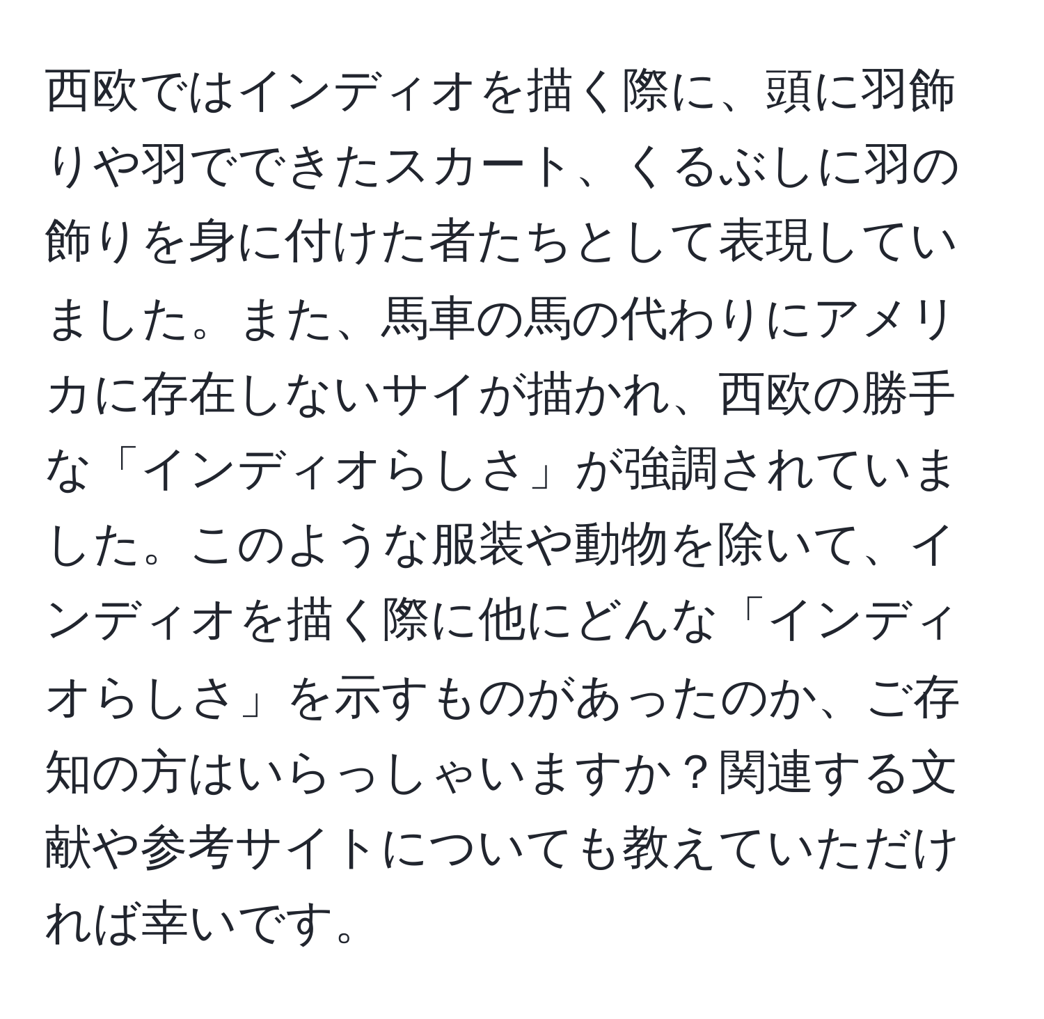 西欧ではインディオを描く際に、頭に羽飾りや羽でできたスカート、くるぶしに羽の飾りを身に付けた者たちとして表現していました。また、馬車の馬の代わりにアメリカに存在しないサイが描かれ、西欧の勝手な「インディオらしさ」が強調されていました。このような服装や動物を除いて、インディオを描く際に他にどんな「インディオらしさ」を示すものがあったのか、ご存知の方はいらっしゃいますか？関連する文献や参考サイトについても教えていただければ幸いです。