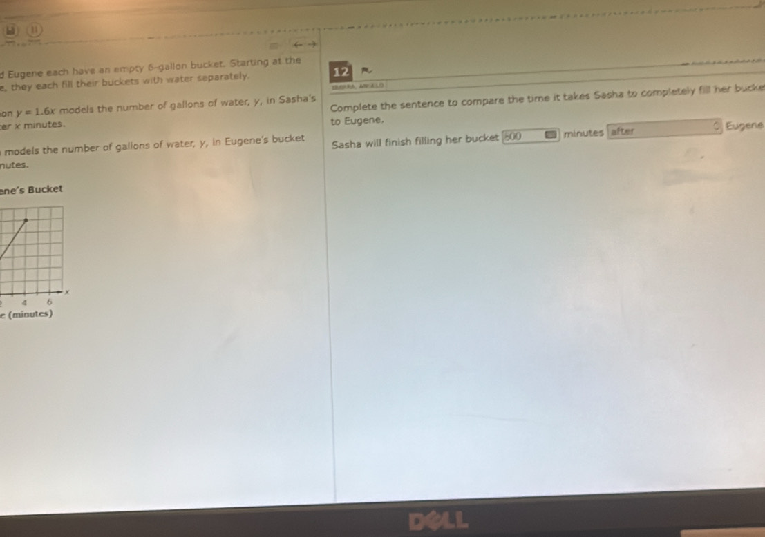 a 
d Eugene each have an empty 6-gallon bucket. Starting at the 
e, they each fill their buckets with water separately. 12 R 
Complete the sentence to compare the time it takes Sasha to completely fill her bucke 
on y=1.6x models the number of gallons of water, y, in Sasha's 
r x minutes. to Eugene. 
models the number of gallons of water, y, in Eugene's bucket Sasha will finish filling her bucket 800 minutes after Eugene 
nutes. 
ene's Bucket 
e (minutes)