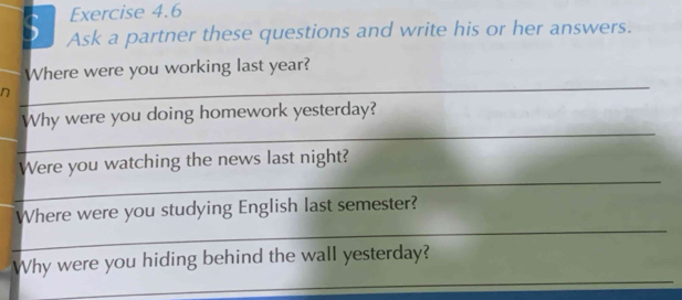 Ask a partner these questions and write his or her answers. 
Where were you working last year? 
n 
_ 
_ 
Why were you doing homework yesterday? 
_ 
_ 
Were you watching the news last night? 
_ 
Where were you studying English last semester? 
_ 
Why were you hiding behind the wall yesterday?