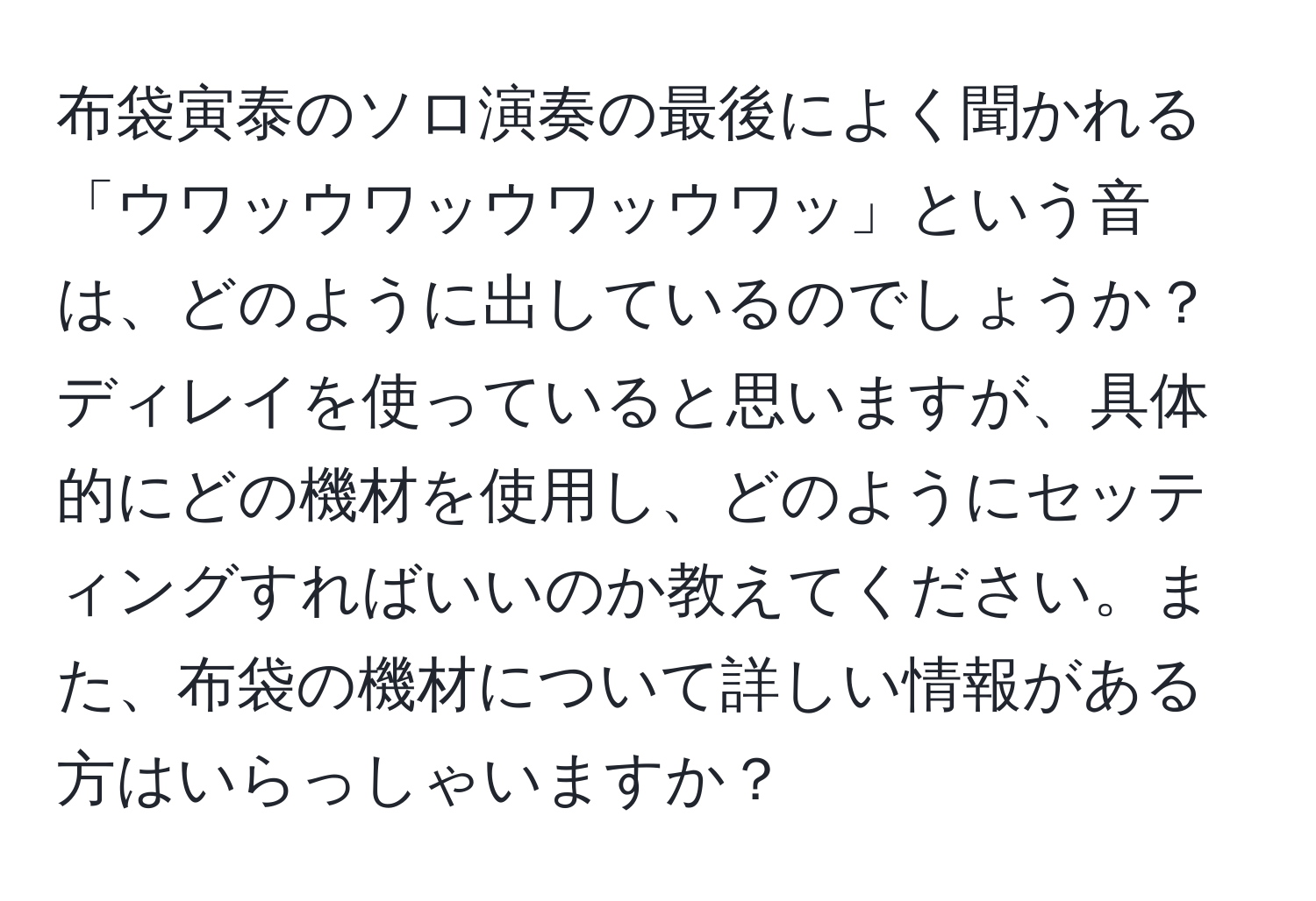 布袋寅泰のソロ演奏の最後によく聞かれる「ウワッウワッウワッウワッ」という音は、どのように出しているのでしょうか？ディレイを使っていると思いますが、具体的にどの機材を使用し、どのようにセッティングすればいいのか教えてください。また、布袋の機材について詳しい情報がある方はいらっしゃいますか？