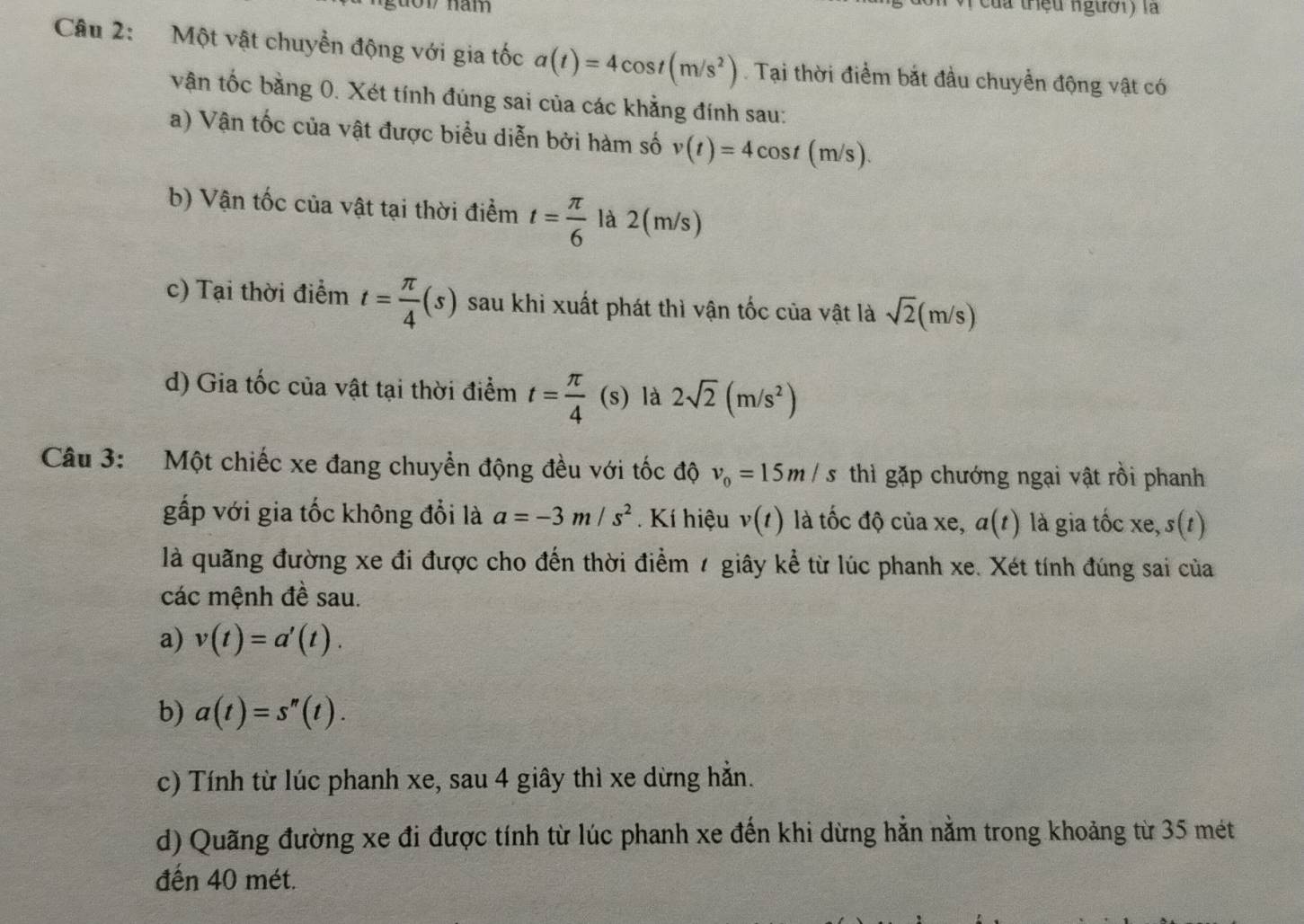 oV năm ( của triệu người) là
Câu 2: Một vật chuyền động với gia tốc a(t)=4cos t(m/s^2). Tại thời điểm bắt đầu chuyển động vật có
vận tốc bằng 0. Xét tính đúng sai của các khẳng đính sau:
a) Vận tốc của vật được biểu diễn bởi hàm số v(t)=4cos t(m/s).
b) Vận tốc của vật tại thời điểm t= π /6  là 2(m/s)
c) Tại thời điểm t= π /4 (s) sau khi xuất phát thì vận tốc của vật là sqrt(2)(m/s)
d) Gia tốc của vật tại thời điểm t= π /4 (s) là 2sqrt(2)(m/s^2)
Câu 3: Một chiếc xe đang chuyển động đều với tốc độ v_0=15m/s thì gặp chướng ngại vật rồi phanh
gấp với gia tốc không đổi là a=-3m/s^2. Kí hiệu v(t) là tốc độ của xe, a(t) là gia tốc xe, s(t)
là quãng đường xe đi được cho đến thời điểm 1 giây kể từ lúc phanh xe. Xét tính đúng sai của
các mệnh đề sau.
a) v(t)=a'(t).
b) a(t)=s''(t).
c) Tính từ lúc phanh xe, sau 4 giây thì xe dừng hằn.
d) Quãng đường xe đi được tính từ lúc phanh xe đến khi dừng hẳn nằm trong khoảng từ 35 mét
đến 40 mét.