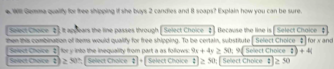 Will Gemma qualify for free shipping if she buys 2 candles and 8 soaps? Explain how you can be sure. 
Solect Choice :It appears the line passes through | Select Choice $ ) Because the line is [ Select Choice 
then this combination of items would qualify for free shipping. To be certain, substitute [ Select Choice : for x and 
Salect Choice  4/9  for y into the inequality from part a as follows: 9x+4y≥ 50 9 Select Choice ?)+4(
Select Choice  4/9  ≥ 30 2; Select Chaice ` + Select Choice ?≥ 50; Select Choice A |≥ 50