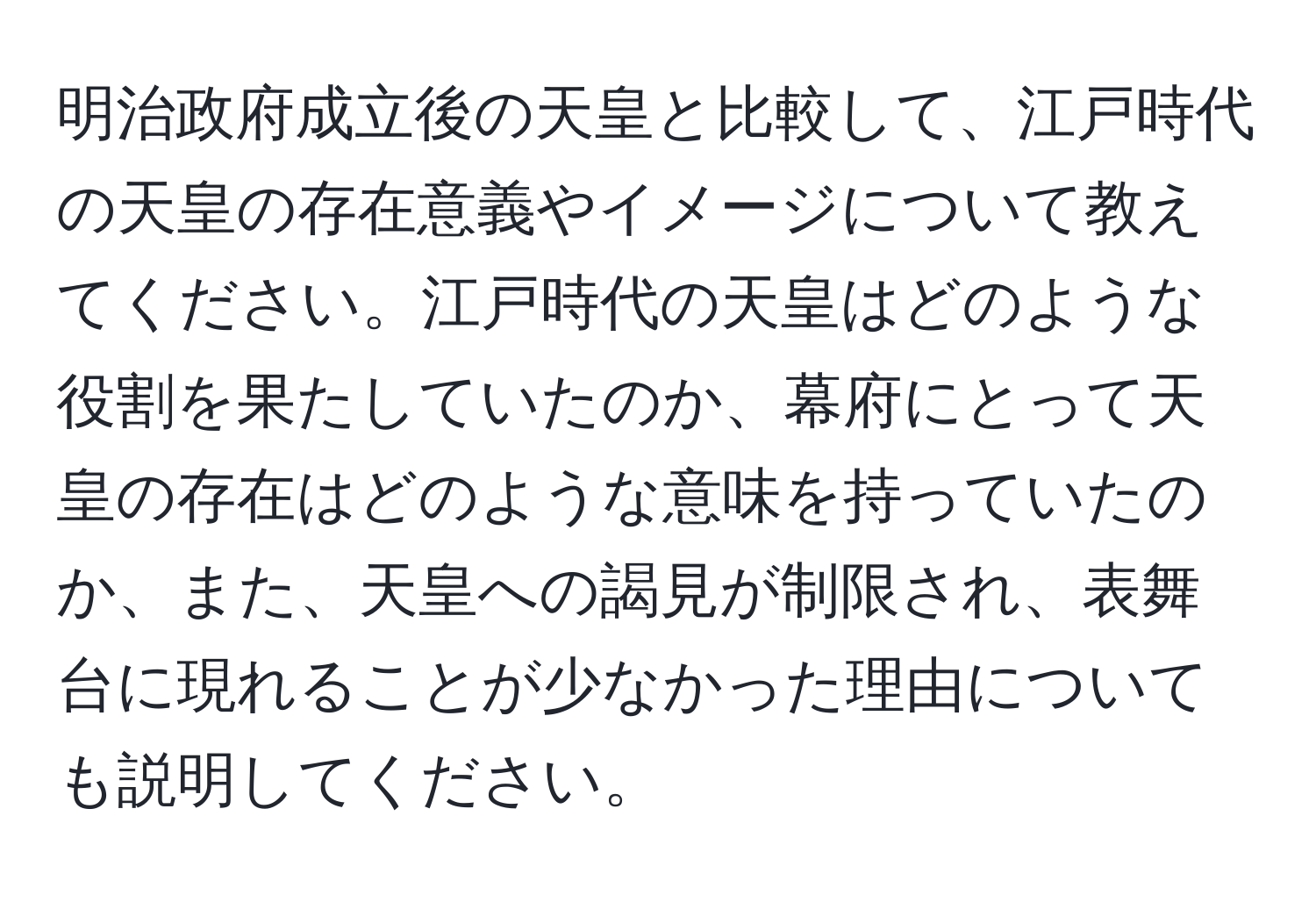 明治政府成立後の天皇と比較して、江戸時代の天皇の存在意義やイメージについて教えてください。江戸時代の天皇はどのような役割を果たしていたのか、幕府にとって天皇の存在はどのような意味を持っていたのか、また、天皇への謁見が制限され、表舞台に現れることが少なかった理由についても説明してください。