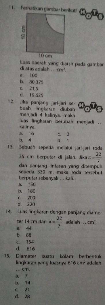 Perhatikan gambar berikut!
Luas daerah yang diarsir pada gambar
di atas adalah ... cm^2.
a. 100
b. 80,375
c. 21,5
d. 19,625
12. Jika panjang jari-jari se-
buah lingkaran diubah
menjadi 4 kalinya, maka
luas lingkaran berubah menjadi ...
kalinya.
a. 16 c. 2
b. 4 d. 1
13. Sebuah sepeda melalui jari-jari roda
35 cm berputar di jalan. Jika π = 22/7 
dan panjang lintasan yang ditempuh
sepeda 330 m, maka roda tersebut
berputar sebanyak ... kali.
a. 150
b. 180
c. 200
d. 220
14. Luas lingkaran dengan panjang diame-
ter 14 cm dan
a. 44 π = 22/7  adalah ... cm^2.
b. 88
c. 154
d. 616
15. Diameter suatu kolam berbentuk
lingkaran yang luasnya 616cm^2 adalah
. cm.
a. 7
b. 14
c. 21
d. 28