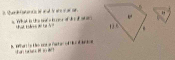 Quadrilaterals M and N are sinillar. 
a. What is the scale factor of the dilation 
H 
that takex M to N? 
b. What is the scale factor of the dilation 
that takes N to M?