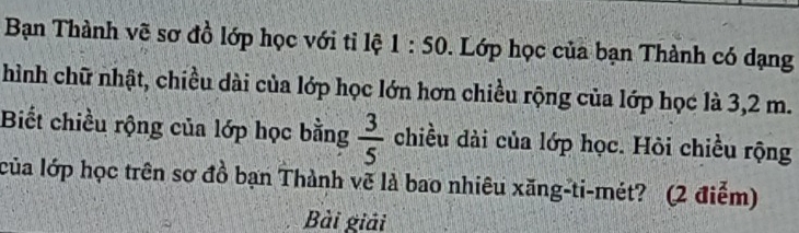 Bạn Thành vẽ sơ đồ lớp học với tỉ lệ 1 : 50. 0. Lớp học của bạn Thành có dạng 
hình chữ nhật, chiều dài của lớp học lớn hơn chiều rộng của lớp học là 3,2 m. 
Biết chiều rộng của lớp học bằng  3/5  chiều dài của lớp học. Hỏi chiều rộng 
của lớp học trên sơ đồ bạn Thành vẽ là bao nhiêu xăng-ti-mét? (2 điểm) 
Bài giải