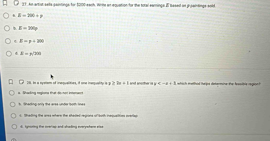 An artist sells paintings for $200 each. Write an equation for the total earnings E based on ppaintings sold.
a. E=200+p
b. E=200p
c. E=p+200
d. E=p/200
28. In a system of inequalities, if one inequality is y≥ 2x+1 and another is y , which method helps determine the feasible region?
a. Shading regions that do not intersect
b. Shading only the area under both lines
c. Shading the area where the shaded regions of both inequalities overlap
d. Ignoring the overlap and shading everywhere else