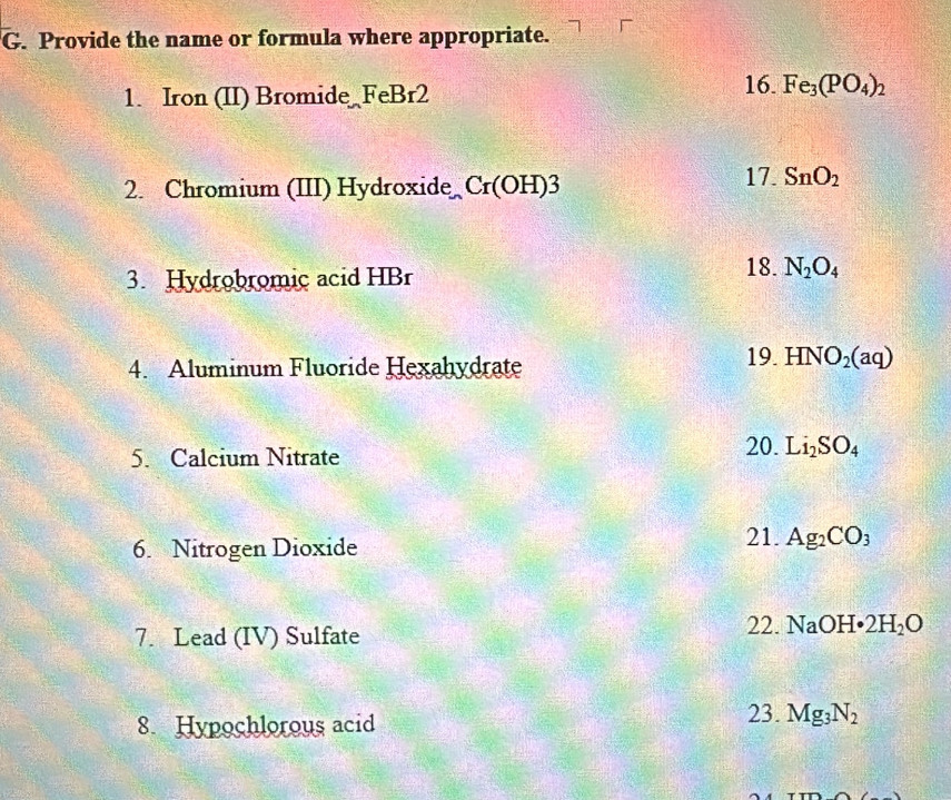 Provide the name or formula where appropriate. 
1. Iron (II) Bromide FeBr2 
16. Fe_3(PO_4)_2
2. Chromium (III) Hydroxide Cr(OH)3
17. SnO_2
3. Hydrobromic acid HBr 18. N_2O_4
4. Aluminum Fluoride Hexahydrate 
19. HNO_2(aq)
5. Calcium Nitrate 
20. Li_2SO_4
6. Nitrogen Dioxide 
21. Ag_2CO_3
7. Lead (IV) Sulfate 
22. NaOH· 2H_2O
8. Hypochlorous acid 23. Mg_3N_2