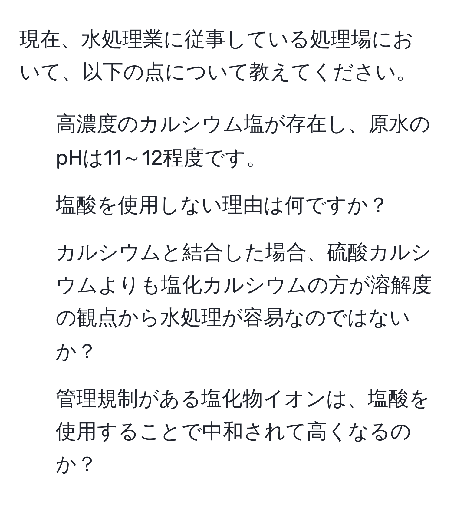 現在、水処理業に従事している処理場において、以下の点について教えてください。  
1. 高濃度のカルシウム塩が存在し、原水のpHは11～12程度です。  
2. 塩酸を使用しない理由は何ですか？  
3. カルシウムと結合した場合、硫酸カルシウムよりも塩化カルシウムの方が溶解度の観点から水処理が容易なのではないか？  
4. 管理規制がある塩化物イオンは、塩酸を使用することで中和されて高くなるのか？