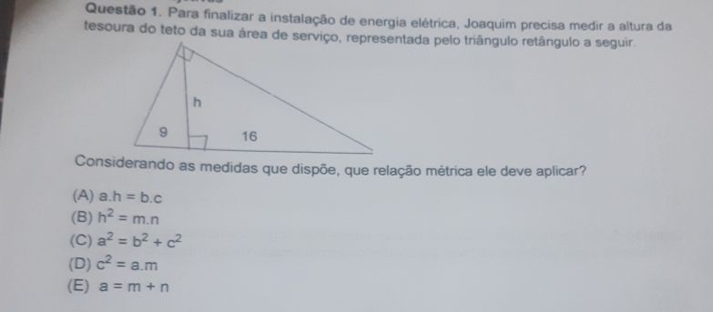 Para finalizar a instalação de energia elétrica, Joaquim precisa medir a altura da
Considerando as medidas que dispõe, que relação métrica ele deve aplicar?
(A) a. h=b.c
(B) h^2=m.n
(C) a^2=b^2+c^2
(D) c^2=a.m
(E) a=m+n