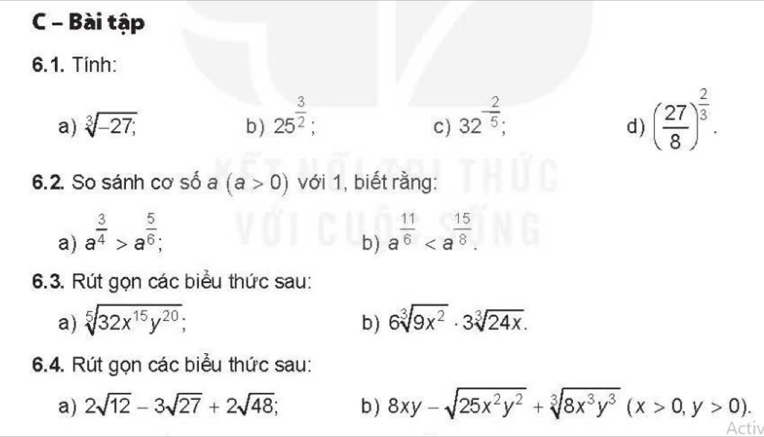 Bài tập 
6.1. Tính: 
a) sqrt[3](-27;) b) 25^(frac 3)2; 
c) 32^(-frac 2)5; 
d) ( 27/8 )^ 2/3 . 
6.2. So sánh cơ số a (a>0) với 1, biết rằng: 
a) a^(frac 3)4>a^(frac 5)6; 
b) a^(frac 11)6. 
6.3. Rút gọn các biểu thức sau: 
a) sqrt[5](32x^(15)y^(20)); b) 6sqrt[3](9x^2)· 3sqrt[3](24x). 
6.4. Rút gọn các biểu thức sau: 
a) 2sqrt(12)-3sqrt(27)+2sqrt(48); b ) 8xy-sqrt(25x^2y^2)+sqrt[3](8x^3y^3)(x>0,y>0). 
Activ