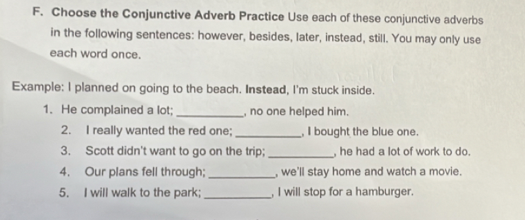 Choose the Conjunctive Adverb Practice Use each of these conjunctive adverbs 
in the following sentences: however, besides, later, instead, still. You may only use 
each word once. 
Example: I planned on going to the beach. Instead, I'm stuck inside. 
1. He complained a lot; _, no one helped him. 
2. I really wanted the red one; _, I bought the blue one. 
3. Scott didn't want to go on the trip; _, he had a lot of work to do. 
4. Our plans fell through; _, we'll stay home and watch a movie. 
5. I will walk to the park;_ , I will stop for a hamburger.