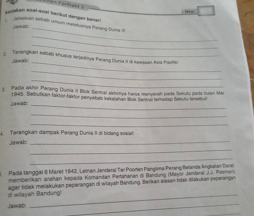 en Formatif 3 
Nilai 
Kerjakan soai-soal berikut dengan benar! 
Jelaskan sebab umum meletusnya Perang Dunia II 
Jawab:_ 
_ 
_ 
. Terangkan sebab khusus terjadinya Perang Dunia II di kawasan Asia Pasifik! 
Jawab:_ 
_ 
_ 
. Pada akhir Perang Dunia II Blok Sentral akhirnya harus menyerah pada Sekutu pada bulan Mei 
1945. Sebutkan faktor-faktor penyebab kekalahan Blok Sentral terhadap Sekutu tersebut! 
Jawab:_ 
_ 
_ 
4 Terangkan dampak Perang Dunia II di bidang sosial! 
Jawab:_ 
_ 
_ 
5 Pada tanggal 6 Maret 1942, Letnan Jenderal Ter Poorten Panglima Perang Belanda Angkatan Darat 
memberikan arahan kepada Komandan Pertahanan di Bandung (Mayor Jenderal J.J. Pesman) 
agar tidak melakukan peperangan di wilayah Bandung. Berikan alasan tidak dilakukan peperangan 
di wilayah Bandung! 
Jawab: 
_ 
_