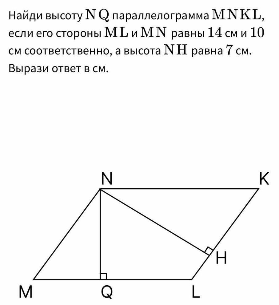 Найди высоту Ν Qлараллелограмма МΝΚL, 
если его стороны Мム и М Ν равны 14 см и 10
см соответственно, а высота ΝΗ равна 7 см. 
Вырази ответ в см.