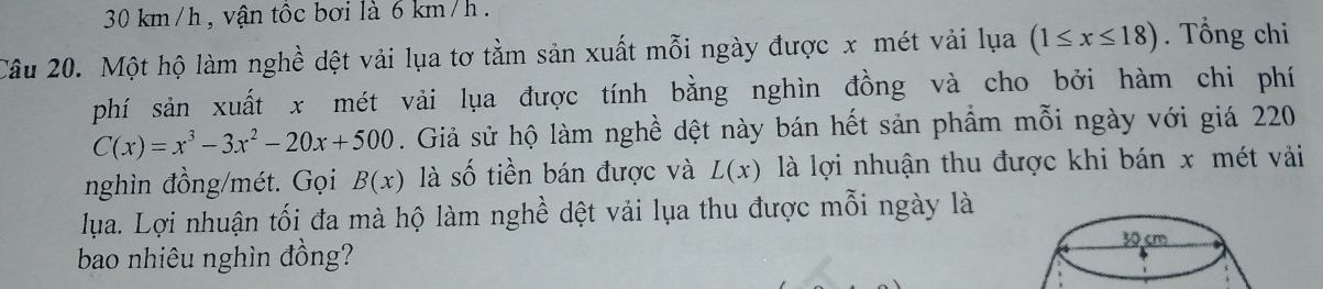 30 km/h, vận tộc bơi là 6 km/h
Câu 20. Một hộ làm nghề dệt vải lụa tơ tằm sản xuất mỗi ngày được x mét vải lụa (1≤ x≤ 18). Tổng chi 
phí sản xuất x mét vải lụa được tính bằng nghìn đồng và cho bởi hàm chi phí
C(x)=x^3-3x^2-20x+500. Giả sử hộ làm nghề dệt này bán hết sản phẩm mỗi ngày với giá 220 
nghìn đồng/mét. Gọi B(x) là số tiền bán được và L(x) là lợi nhuận thu được khi bán x mét vi 
lua. Lợi nhuận tối đa mà hộ làm nghề dệt vải lụa thu được mỗi ngày là 
bao nhiêu nghìn đồng? 30 cm