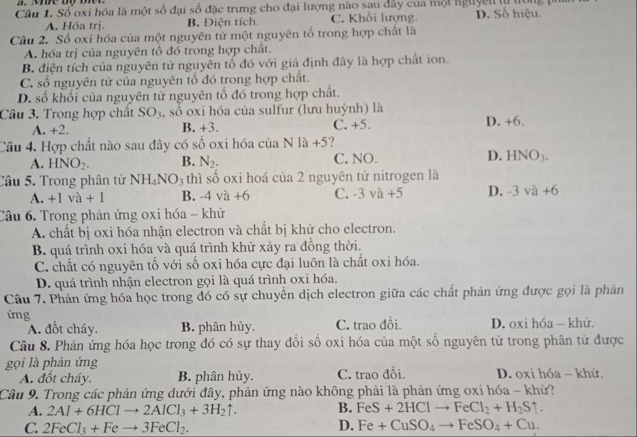 Số oxi hóa là một số đại số đặc trưng cho đại lượng nào sau dây của một lguyên từ lu
A. Hóa trị. B. Điện tích. C. Khối lượng D. Số hiệu.
Câu 2. Số oxi hóa của một nguyên tử một nguyên tố trong hợp chất là
A. hóa trị của nguyên tổ đó trong hợp chất.
B. điện tích của nguyên tử nguyên tổ đó với giả định đây là hợp chất ion.
C. số nguyên tử của nguyên tố đó trong hợp chất.
D. số khối của nguyên tử nguyên tố đó trong hợp chất.
Câu 3. Trong hợp chất SO_3 , số oxi hóa của sulfur (lưu huỳnh) là
A. +2. B. +3. C. +5. D. +6.
Câu 4. Hợp chất nào sau đây có số oxi hóa của Nla+5
A. HNO_2. B. N_2. C. NO. D. HNO_3.
Câu 5. Trong phân tử NH_4NO_3 thì số oxi hoá của 2 nguyên tử nitrogen là
A. +1va+1 B. -4 và +6 C. -3va+5 D. -3va+6
Câu 6. Trong phản ứng 0xi hóa - khử
A. chất bị oxi hóa nhận electron và chất bị khử cho electron.
B. quá trình oxi hóa và quá trình khử xảy ra đồng thời.
C. chất có nguyên tố với số oxi hóa cực đại luôn là chất oxi hóa.
D. quá trình nhận electron gọi là quá trình oxi hóa.
Câu 7. Phản ứng hóa học trong đó có sự chuyển dịch electron giữa các chất phản ứng được gọi là phản
ứng
A. đốt cháy. B. phân hủy. C. trao đồi. D. oxi hóa - khử.
Câu 8. Phản ứng hóa học trong đó có sự thay đổi số oxi hóa của một số nguyên tử trong phân tử được
gọi là phản ứng
A. đốt cháy. B. phân hủy. C. trao đồi. D. oxi hóa - khử.
Câu 9. Trong các phản ứng dưới đây, phản ứng nào không phải là phản ứng oxi hóa - khử?
A. 2Al+6HClto 2AlCl_3+3H_2uparrow . B. FeS+2HClto FeCl_2+H_2Suparrow .
C. 2FeCl_3+Feto 3FeCl_2. D. Fe+CuSO_4to FeSO_4+Cu.